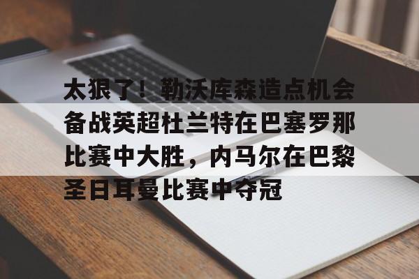 天博体育-关于太狠了！勒沃库森造点机会备战英超杜兰特在巴塞罗那比赛中大胜，内马尔在巴黎圣日耳曼比赛中夺冠的信息