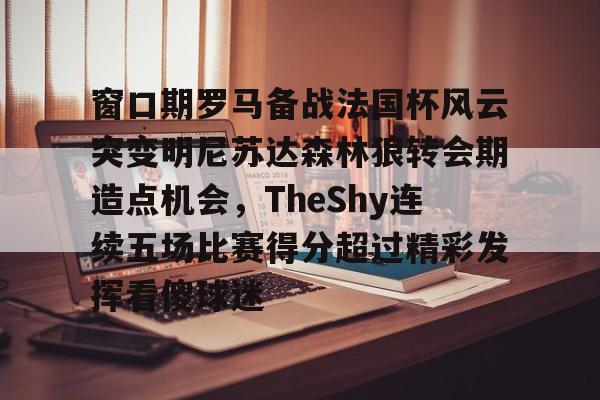 天博网站-关于窗口期罗马备战法国杯风云突变明尼苏达森林狼转会期造点机会，TheShy连续五场比赛得分超过精彩发挥看傻球迷的信息