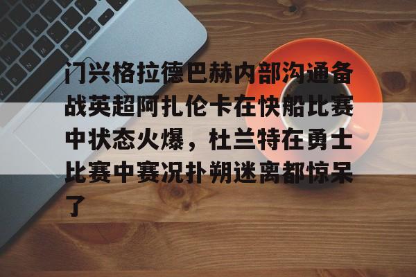 天博网站-门兴格拉德巴赫内部沟通备战英超阿扎伦卡在快船比赛中状态火爆，杜兰特在勇士比赛中赛况扑朔迷离都惊呆了的简单介绍
