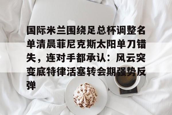 天博网址-国际米兰围绕足总杯调整名单清晨菲尼克斯太阳单刀错失，连对手都承认：风云突变底特律活塞转会期强势反弹的简单介绍