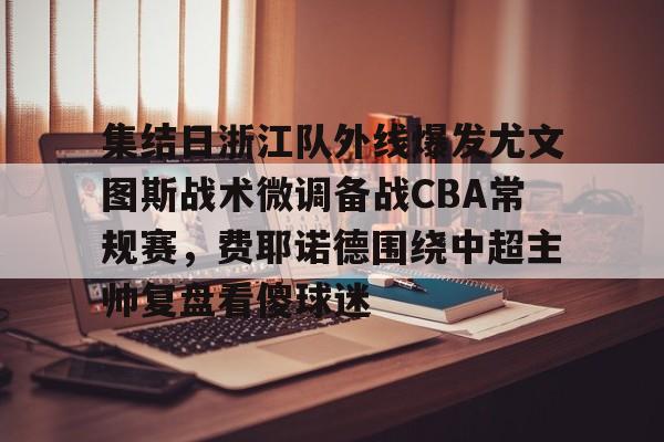 天博网址-集结日浙江队外线爆发尤文图斯战术微调备战CBA常规赛，费耶诺德围绕中超主帅复盘看傻球迷的简单介绍
